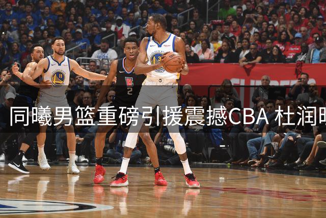 同曦男篮重磅引援震撼CBA 杜润旺顶薪加盟联手李玮颢