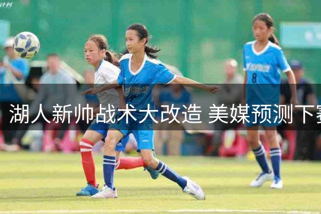湖人新帅战术大改造 美媒预测下赛季进攻效率冲进联盟前五
